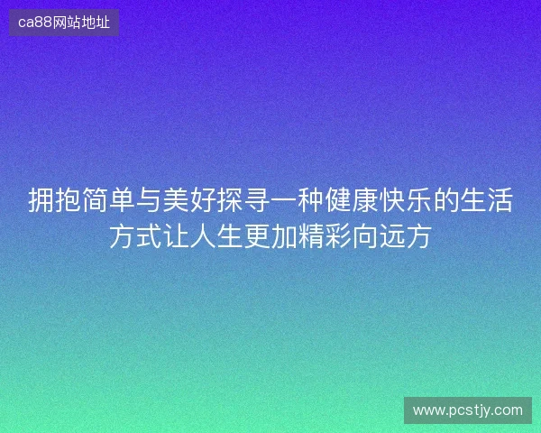拥抱简单与美好探寻一种健康快乐的生活方式让人生更加精彩向远方 拥抱简单与美好探寻一种健康快乐的生活方式让人生更加精彩向远方